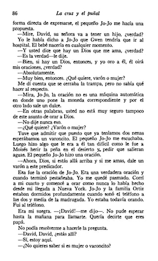 86                 La cruz y el puñal
forma directa de expresarse, el pequeño Jo-Jo me hacía una
propuesta.
  -Mire, David, su señora va a tener un hijo, ¿verdad?
  Yo le había dicho a Jo-Jo que Gwen tendría que ir al
hospital. El bebé nacería en cualquier momento.
  - y usted dice que hay un Dios que me ama, ¿verdad?
  -Es la verdad-le dije.
  -Bien, si hay un Dios, entonces, y yo oro a él, él oirá
mis oraciones, ¿verdad?
  -Absolutamente.
  -Muy bien, entonces. ¿Qué quiere, varón o mujer?
   Me dí cuenta que se cerraba la trampa, pero no sabía qué
hacer al respecto.
   -Mira, Jo-Jo, la oración no es una máquina automática
en donde uno pone la moneda correspondiente y por el
otro lado sale un dulce.
  -En otras palabras, usted no está muy seguro tampoco
de este asunto de orar a Dios.
   -No dije nunca eso.
  -¿Qué quiere? ¿Varón o mujer?
   Tuve que admitir que puesto que ya teníamos dos nenas
esperábamos un varoncito. El pequeño Jo-Jo me escuchaba.
Luego hizo algo que le era a él tan difícil como le fue a
Moisés herir la peña en el desierto y.. pedir que salieran
aguas. El pequeño Jo-Jo hizo una oración.
   -Ahora, Di06, si estás allá arriba y si me amas, dale un
varón a este predicador.
   Esa fue la oración de Jo-Jo. Era una verdadera oración y
cuando terminó pestañeaba. Yo me quedé pasmado. Corrí
a mi cuarto y comencé a orar como nunca lo había hecho
desde mi llegada a Nueva York. Jo-Jo y la familia Ortiz
estaban dormidos profundamente cuando sonó el teléfono a
las d06 y media de la madrugada. Yo estaba todavía orando.
Fui al teléfono.
   Era mi suegra. -¡David!-me dijo--. No pude esperar
hasta la mañana para llamarte. Quería decirte que eres
papá.
   No podía resolverme a hacerle la pregunta.
   -David, David, ¿estás allí?
   -Sí, estoy aquí.
   -¿No quieres saber si es mujer o varoncito?
 