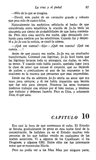La cruz y el puñal                     87
   -Más de lo que se imagina.
   -David, eres padre de un varoncito grande y robusto
que pesa más de cuatro kilos.
   Naturalmente los escépticos señalarán el hecho de que
considerada como estadística la oración de Jo-Jo tenía un
cincuenta por ciento de probabilidades de que fuera contesta-
da. Pero otra cosa ocurría esa noche, algo demasiado pro-
fundo para medirse por las estadísticas. Cuando fui y desper-
té a Jo-Jo con la noticia, se rascó la cabeza.
   -¿Qué me cuenta?-dijo-. ¿Qué me cuenta? ¡Qué me
cuenta ... !                .
   Antes de que pasara esa noche, Jo-Jo era un muchacho
transformado. Comenzó con lágrimas; Jo-Jo lloró hasta que
las lágrimas lavaron toda su amargura, sus dudas, su odio,
su temor. Y cuando todo había pasado, quedaba lugar para
la clase de amor que conoce el creyente, que no depende
de padres o predicadores ni aun de las respuestas a las
oraciones en la manera que pensamos que sean respondidas.
   Desde ese día en adelante Jo-Jo sentía un amor que era
suyo para siempre; y él me había impartido una lección
que fue mía para siempre. Nosotros los seres humanos
podemos trabajar con ahinco por el bien mutuo, y tenemos
que trabajar y debemos hacerlo. Pero es Dios, y solamente
Dios, el que sana.




                                CAPITULO               10
  Era casi la hora de que comenzara el culto. El Estadio
se llenaba gradualmente de gente en esta noche final de la
concentración. Se hallaban ya en el Estadio muchas más
personas de las que habían venido en cualquiera de las
noches anteriores. Vi a algunos de los Capellanes; vi los
Dragones, y algunos GBI. Entre ellos me fue interesante
notar que se encontraba María.
  Pero no podía ver a los Mau Mau por ninguna parte,
 