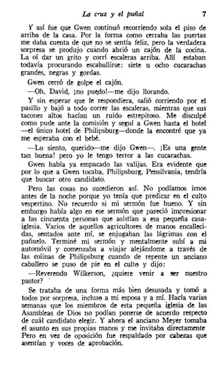 La c..uz y el puñal                    7
   f así fue que Gwen continuó recorriendo sola el piso de
arriba de la casa. Por la forma como cerraba las puertas
me daba cuenta de que no se sentía feliz, pero la verdadera
sorpresa se produjo cuándo abrió un cajón de la cocina.
La oí dar un grito y corrí escaleras arriba. Allí estaban
todavía procurando escabullirse: siete u ocho cucarachas
grandes, negras y gordas.
   Gwen cerró de golpe el cajón.
   -Oh, David, mo puedol-s-me dijo llorando.
   y sin esperar que le respondiera, salió corriendo por el
pasillo y bajó a todo correr las escaleras, mientras que sus
tacones altos hacían un ruido estrepitoso. Me disculpé
como pude ante la comisión y seguí a Gwen hasta el hotel
-el único hotel de Philipsburg-i-donde la encontré que ya
me esperaba con el bebé.
   -Lo siento, querido-me dijo Gwen->, ¡Es una gente
tan buena! pero yo le tengo terror a las cucarachas.
   Gwen había ya empacado las valijas. Era evidente que
por lo que a Gwen tocaba, Philipsburg, Pensilvania, tendría
que buscar otro candidato.
   Pero las cosas no sucedieron así. No podíamos irnos
antes de la noche porque yo tenía que predicar en el culto
vespertino. No recuerdo si mi sermón fue bueno. Y sin
embargo había algo en ese sermón que pareció impresionar
a las cincuenta personas que asistían a esa pequeña casa-
iglesia. Varios de aquellos agricultores de manos encalleci-
das, sentados ante mí, se enjugaban las lágrimas con el
pañuelo. Terminé mi sermón y mentalmente subí a mi
automóvil y comenzaba a viajar alejándome a través de
las colinas de Philipsburg cuando de repente un anciano
caballero se puso de pie en el culta y dijo:
   -Reverendo Wilkerson, ¿quiere venir a ser nuestro
 pastor? .
   Se trataba de una forma más bien desusada y tomó a
 todos por sorpresa, incluse a mi esposa y a mí. Hacía varias
semanas que los miembros de esta pequeña iglesia de las
 Asambleas de Dios no podían ponerse de acuerdo respecto
de cuál candidato elegir. Y ahora el anciano Meyer tomaba
el asunto en sus propias manos y me invitaba directamente
 Pero en vez de oposición fue respaldado por cabezas que
asentían y voces de aprobación.
 