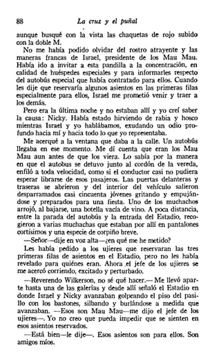 88                   La cruz JI el puñal
aunque busqué con la vista las chaquetas de rojo subido
con la doble M.
    No me había podido olvidar del rostro atrayente y las
maneras francas de Israel, presidente de los Mau Mau.
Había ido a invitar a esta pandilla a la concentración, en
calidad de huéspedes especiales y para informarles respecto
del autobús especial que había contratado para ellos. Cuando
les dije que reservaría algunos asientos en las primeras filas
especialmente para ellos, Israel me prometió venir y traer a
los demás.
   Pero era la última noche y no estaban allí y yo creí saber
la causa: Nicky. Había estado hirviendo de rabia y hosco
mientras Israel y yo hablábamos, exudando un odio pro-
fundo hacia mí y hacia todo lo que yo representaba.
    Me acerqué a la ventana que daba a la calle. Un autobús
llegaba en ese momento. Me dí cuenta que eran los Mau
Mau aun antes de que los viera. Lo sabía por la manera
en que el autobús se detuvo junto al cordón de la vereda,
enfiló a toda velocidad, como si el conductor casi no pudiera
esperar librarse de esos pasajeros. Las puertas delanteras y
traseras se abrieron y del interior del vehículo salieron
desparramados casi cincuenta jóvenes gritando y empuján-
dose y preparados para una fiesta. Uno de los muchachos
arrojó, al bajarse, una botella vacía de vino. A poca distancia,
entre la parada del autobús y la entrada del Estadio, reco-
gieron a varias muchachas que estaban por allí en pantalones
cortisimos y una especiede corpiño breve.
    -Señor-dije en voz alta-ten qué me he metido?
    Les había pedido a los ujieres que reservaran las tres
 primeras filas de asientos en el Estadio, pero no les había
 revelado para quiénes eran. Ahora .el jefe de los ujieres se
me acercó corriendo, excitado y perturbado.
    -Reverendo Wilkerson, no sé qué hacer.- Me llevó apar-
te hasta una de las galerías y desde allí señaló el Estadio en
donde Israel y Nicky avanzaban golpeando el piso del pasi-
 llo con los bastones, silbando y burlándose a medida que
avanzaban. -Esos son Mau Mau-me dijo el jefe de los
 ujieres-o Yo no creo que pueda impedir que se sienten en
esos asientos reservados.
    -Está bien-le dije-. Esos asientos son para ellos. Son
amigos míos.
 
