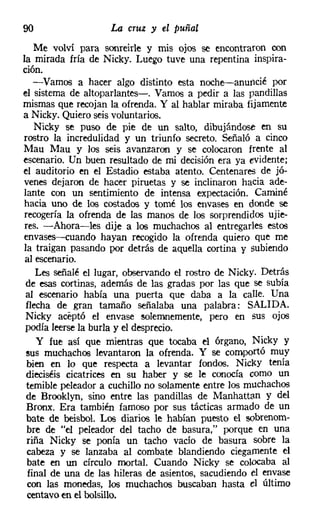 90                  La cruz y el puñal
   Me volví para sonreirle y mis ojos se encontraron ron
la mirada fría de Nicky, Luego tuve una repentina inspira-
ción.
   -Vamos a hacer algo distinto esta noche-anuncié por
el sistema de altoparlantes-o Vamos a pedir a las pandillas
mismas que recojan la ofrenda. Y al hablar miraba fijamente
a Nicky. Quiero seis voluntarios.
    Nicky se puso de pie de un salto, dibujándose en su
rostro la incredulidad y un triunfo secreto. Señaló a cinco
Mau Mau y los seis avanzaron y se colocaron frente al
escenario. Un buen resultado de mi decisión era ya evidente;
el auditorio en el Estadio estaba atento. Centenares de jó-
venes dejaron de hacer piruetas y se inclinaron hacia ade-
lante con un sentimiento de intensa expectación. Caminé
hacia uno de los costados y tomé los envases en donde se
recogería la ofrenda de las manos de los sorprendidos ujie-
res. -Ahora-les dije a los muchachos al entregarles estos
envases-s-cuando hayan recogido la ofrenda quiero que me
la traigan pasando por detrás de aquella cortina y subiendo
 al escenario.
    Les señalé el lugar, observando el rostro de Nicky. Detrás
 de esas cortinas, además de las gradas por las que se subía
 al escenario había una puerta que daba a la calle. Una
 flecha de gran tamaño señalaba una palabra: SALIDA.
 Nicky aceptó el envase solemnemente, pero en sus ojos
 podía leerse la burla y el desprecio.
    y fue así que mientras que tocaba el órgano, Nicky y
 sus muchachos levantaron la ofrenda. Y se comportó muy
 bien en lo que respecta a levantar fondos. Nicky tenía
 dieciséis cicatrices en su haber y se le conocía como un
 temible peleador a cuchillo no solamente entre los muchachos
 de Brooklyn, sino entre las pandillas de Manhattan y del
 Bronx. Era también famoso por sus tácticas armado de un
 bate de béisbol. Los diarios le habían puesto el sobrenom-
 bre de "el peleador del tacho de basura," porque en una
 riña Nicky se ponía un tacho vacío de basura sobre la
 cabeza y se lanzaba al combate blandiendo ciegamente el
 bate en un círculo mortal. Cuando Nicky se colocaba al
 final de una de las hileras de asientos, sacudiendo el envase
 con las monedas, los muchachos buscaban hasta el último
 centavo en el bolsillo.
 