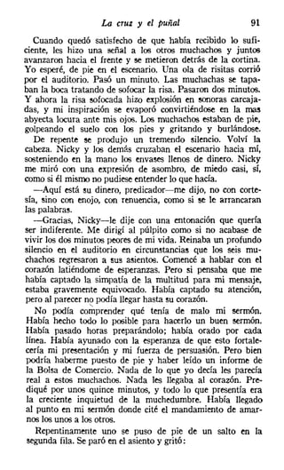 La cruz y el puñal                    91
   Cuando quedó satisfecho de que había recibido lo sufi-
ciente, les hizo una señal a los otros muchachos y juntos
avanzaron hacia el frente y se metieron detrás de la cortina.
Yo esperé, de pie en el escenario. Una ola de risitas corrió
por el auditorio. Pasó un minuto. Las muchachas se tapa-
ban la boca tratando de sofocar la risa. Pasaron dos minutos.
y ahora la risa sofocada hizo explosión en sonoras carcaja-
das, y mi inspiración se evaporó convirtiéndose en la mas
abyecta locura ante mis ojos. Los muchachos estaban de pie,
golpeando el suelo con los pies y gritando y burlándose.
   De repente se produjo un tremendo silencio. Volví la
cabeza. Nicky y los demás cruzaban el escenario hacia mí,
sosteniendo en la mano los envases llenos de dinero. Nicky
me miró con una expresión de asombro, de miedo casi, sí,
como si él mismo no pudiese entender lo que hacía.
   -Aquí está su dinero, predicador-me dijo, no con corte-
sía, sino con enojo, con renuencia, como si se le arrancaran
las palabras.
   -Gracias, Nicky-le dije con una entonación que quería
ser indiferente. Me dirigí al púlpito como si no acabase de
vivir los dos minutos peores de mi vida. Reinaba un profundo
silencio en el auditorio en circunstancias que los seis mu-
chachos regresaron a sus asientos. Comencé a hablar con el
corazón latiéndome de esperanzas. Pero si pensaba que me
había captado la simpatía de la multitud para mi mensaje,
estaba gravemente equivocado. Había captado su atención,
pero al parecer no podía llegar hasta su corazón.
                  -.
   No podía comprender qué tenía de malo mi sermón.
Había hecho todo lo posible para hacerlo un buen sermón.
Había pasado horas preparándolo; había orado por cada
línea. Había ayunado con la esperanza de que esto fortale-
cería mi presentación y mi fuerza de persuasión. Pero bien
podría haberme puesto de pie y haber leído un informe de
la Bolsa de Comercio. Nada de lo que yo decía les parecía
 real a estos muchachos. Nada les llegaba al corazón. Pre-
diqué por unos quince minutos, y todo lo que presentía era
 la creciente inquietud de la muchedumbre. Había llegado
al punto en mi sermón donde cité el mandamiento de amar-
 nos los unos a los otros.
   Repentinamente uno se puso de pie de un salto en la
 segunda fila. Se paró en el asiento y gritó:
 