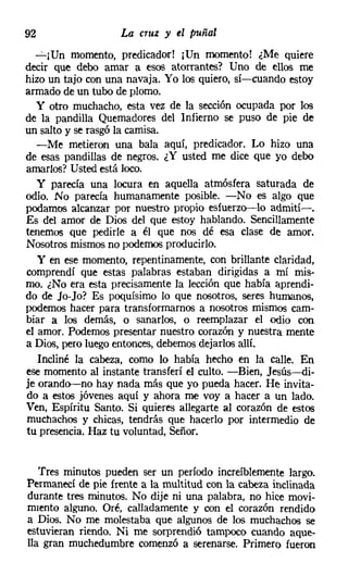 92                  La   CTUZ   y el puñal
  "'::"'¡Un momento, predicador! ¡Un momento! ¿Me quiere
decir que debo amar a esos atorrantes? Uno de ellos me
hizo un tajo con una navaja. Yo los quiero, sí-cuando estoy
armado de un tubo de plomo.
  y otro muchacho, esta vez de la sección ocupada por los
de la pandilla Quemadores del Infierno se puso de pie de
un salto y se rasgó la camisa.
   -Me metieron una bala aquí, predicador. Lo hizo una
de esas pandillas de negros. ¿Y usted me dice que yo debo
amarlos? Usted está loco.
   y parecía una locura en aquella atmósfera saturada de
odio. No parecía humanamente posible. -No es algo que
podamos alcanzar por nuestro propio esfuerzo-lo admití-o
Es del amor de Dios del que estoy hablando. Sencillamente
tenemos que pedirle a él que nos dé esa clase de amor.
Nosotros mismos no podemos producirlo.
   y en ese momento, repentinamente, con brillante claridad,
comprendí que estas palabras estaban dirigidas a mí mis-
mo. ¿No era esta precisamente la lección que había aprendi-
do de Jo-Jo? Es poquísimo lo que nosotros, seres humanos,
podemos hacer para transformamos a nosotros mismos cam-
biar a los demás, o sanarlos, o reemplazar el odio con
el amor. Podemos presentar nuestro corazón y nuestra mente
a Dios, pero luego entonces, debemos dejarlos allí.
   Incliné la cabeza, como lo había hecho en la calle. En
ese momento al instante transferí el culto. -Bien, Jesús-di-
je orando-no hay nada más que yo pueda hacer. He invita-
do a estos jóvenes aquí y ahora me voy a hacer a un lado.
Ven, Espíritu Santo. Si quieres allegarte al corazón de estos
muchachos y chicas, tendrás que hacerlo por intermedio de
tu presencia. Haz tu voluntad, Señor.


   Tres minutos pueden ser un período increíblemente largo.
Permanecí de pie frente a la multitud con la cabeza inclinada
durante tres minutos. No dije ni una palabra, no hice movi-
rruento alguno. Oré, calladamente y con el corazón rendido
a Dios. No me molestaba que algunos de los muchachos se
estuvieran riendo. Ni me sorprendió tampoco cuando aque-
lla gran muchedumbre comenzó a serenarse. Primero fueron
 