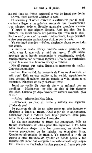 La cruz y el puñal                     93
las tres filas del frente. Reconocí la voz de Israel que decía:
-¡A ver, todos ustedes! Cállensela boca.
   El silencio y el orden comenzó a extenderse por el edifi-
cio hasta llegar a las galerías. Antes de que transcurrieran
tres minutos, todo el Estadio guardaba completo silencio.
   y luego oí que alguien lloraba. Abrí los ojos. En la
primera fila Israel tiraba del pañuelo que tenía en el bolsi-
llo. Lo sacó y se sonó la nariz ruidosamente, luego pestañeó
e hizo unas cuantas aspiraciones rápidas por la nariz.
   Yo continué orando: -Señor, desciende ahora sobre todo
este grupo.
   Y mientras oraba, Nicky también sacó el pañuelo. No
podía creer lo que veía y miré de nuevo. Y allí estaba
apoyado en el bastón resoplando y pestañeando, enojado
consigo mismo por derramar lágrimas. Uno de los muchachos
le puso la mano en el hombro. Nicky lo rechazó.
   Me dí cuenta que había llegado el momento de hablar.
Con voz sonora dije:
   -Bien. Han sentido la presencia de Dios en el corazón, él
está aquí. Está en este auditorio, ha venido especialmente
para ustedes. Si quieren que les cambie la vida, ahora es el
momento. Pónganse de pie y pasen al frente.
    Israel no vaciló. Se puso de pie y se enfrentó con su
pandilla: -Muchachos-les dijo-he sido el jefe durante
tres años. Cuando yo digo "avancen" ustedes avanzan. ¿No
es así?
   -Así es-gritaron los Mau Mau.
    -Entonces, yo paso al frente y ustedes me seguirán.
 ¡Todos de pie!
    Se pusieron de pie de un salto como un solo hombre y
 siguieron a Israel al frente. ¿Qué digo? Se le adelantaron,
 abriéndose paso a codazos para llegar primero. Miré para
 ver si Nicky estaba entre ellos. Lo estaba.
    La ola que avanzaba al frente fue contagiosa. Más de
 treinta muchachos de otras pandillas siguieron a los Mau
 Mau escaleras abajo hacia los camarines, en donde los
 obreros procedentes de las iglesias los esperaban listos.
 Quedamos abrumados de trabajo. Yo comencé a ir de un
 cuarto a otro, tratando de ayudar en donde podía y fue
 durante esta labor que comprendí repentinamente algo singu-
 lar. Docenas de muchachos habían pasado al frente por pri-
 