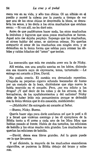 94                     La cruz y el puñal
mera vez en su vida, y sólo tres chicas. Oí un silbido en el
pasillo y asomé la cabeza por la puerta a tiempo de ver
que una de las otras chicas se desprendía la blusa, se descu-
bría los senos, y les decía a los otros muchachos que estaban
cerca: -Si van allí, no les daré esto.
   Antes de que pudiéramos hacer nada, las otras muchachas
la imitaban y lograron que unos pocos muchachos se fueran.
Aquel acto me dejaba perplejo. Supongo que las muchachas,
al oimos hablar del amor, se sintieron celosas. No querían
compartir el amor de los muchachos con ningún otro, y se
defendían en la única forma que sabían para retener las dé-
biles y raídas hilachas del "amor" que tenían.


  La conversión que más me costaba creer era la de Nicky,
  Allí estaba, con una amplia sonrisa en los labios, diciendo
con esa manera suya de expresarse, tensa, tartamuda: -Le
entrego mi corazón a Dios, David.
  No podía creerlo. El cambio era demasiado repentino.
Chupaba su perpetuo cigarro echando bocanadas de humo
por un costado de la boca, diciéndome que algo nuevo le
había ocurrido en el corazón. Pero, ¿no era adicto a las
drogas? ¿Y qué decir de los robos y de los atracos, de las
borracheras, de los apuñaleamientos y del sadismo? Nicky
debe de haber leído mis pensamientos porque se defendió
con la única técnica que le era conocida, maldiciendo:
  -¡Maldición! He entregado mi corazón al Señor.
  -Bueno, Nicky. Bueno.
   Quería hacer algo para darle confianza así que le pedí a él
y a Israel que vinieran conmigo y les dí ejemplares de la
Biblia tanto a él como a cada uno de los Mau Mau que
habían pasado al frente. Había de dos tamaños, las ediciones
de bolsillo y las otras mucho más grandes. Los muchachos no
querían las ediciones de bolsillo.
     -David, denos esos libros grandes. Así la gente puede
ver lo que llevamos.
  Y así dlciendo, la mayoría de los muchachos encendieron
cigarrillos, se pusieron la Biblia debajo del brazo y salie-
ron.
 