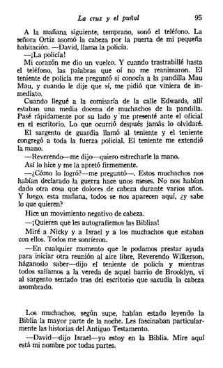 La cruz y el puñal                    95
   A la mañana siguiente, temprano, sonó el teléfono. La
señora Ortiz asomó la cabeza por la puerta de mi pequeña
habitación. -David, llama la policía.
   -¡La policía!
   Mi corazón me dio un vuelco. Y cuando trastrabillé hasta
el teléfono, las palabras que oí no me reanimaron. El
teniente de policía me preguntó si conocía a la pandilla Mau
Mau, y cuando le dije que sí, me pidió que viniera de in-
mediato.
   Cuando llegué a la comisaría de la calle Edwards, allí
estaban una media docena de muchachos de la pandilla.
Pasé rápidamente por su lado y' me presenté ante el oficial
en el escritorio. Lo que ocurrió después jamás lo olvidaré.
   El sargento de guardia llamó al teniente y el teniente
congregó a toda la fuerza policial. El teniente me extendió
la mano.
   -Reverendo-me dijo-quiero estrecharle la mano.
   Así lo hice y me la apretó firmemente.
   -¿Cómo lo logró?-me preguntó-. Estos muchachos nos
habían declarado la guerra hace unos meses. No nos habían
 dado otra cosa que dolores de cabeza durante varios años.
 y luego, esta mañana, todos se nos aparecen aquí, ¿y sabe
 lo que quieren?
    Hice un movimiento negativo de cabeza.
    -¡Quieren que les autografiemos las Biblias!
    Miré a Nicky y a Israel y a los muchachos que estaban
 con ellos. Todos me sonrieron.
    -En cualquier momento que le podamos prestar ayuda
 para iniciar otra reunión al aire libre, Reverendo Wilkerson,
 háganoslo saber-dijo el teniente de policía y mientras
 todos salíamos a la vereda de aquel barrio de Brooklyn, vi
 al sargento sentado tras del escritorio que sacudía la cabeza
 asombrado.


  Los muchachos, según supe, habían estado leyendo la
Biblia la mayor parte de la noche. Les fascinaban particular-
mente las historias del Antiguo Testamento.
  -David-dijo Israel-yo estoy en la Biblia. Mire aquí
está mi nombre por todas partes.
 