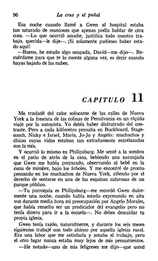 96                 La cruz y el puñal
  Esa noche cuando llamé a Gwen al hospital estaba
tan saturado de reuniones que apenas podía hablar de otra
cosa. -Lo que ocurrió anoche, justifica todo nuestro tra-
bajo, querida-le dije-. ¡Si solamente pudieses haber esta-
do aquí!
  -Bueno, he estado algo ocupada, David-me dijo-. Re-
cuérdame para que te lo cuente alguna vez, es decir cuando
hayas bajado de las nubes.




                               CAPITULO               11
   Me trasladé del calor sofocante de las calles de Nueva
York a la frescura de las colinas de Pensilvania en un rápido
viaje por la autopista. Yo debía haber disfrutrado del con-
traste. Pero a cada kilómetro pensaba en Buckboard, Stage-
coach, Nicky e Israel. María, Jo-Jo y Angelo: muchachos y
chicas cuyas vidas estaban tan extrañamente entrelazadas
con la mía.
   y ocurrió lo mismo en Philipsburg, Me senté a la sombra
en el patio de atrás de la casa, bebiendo una naranjada
que Gwen me había preparado, observando al bebé en la
cuna de mimbre, bajo los árboles. Y me encontré de pronto
pensando en los muchachos de Nueva York, riñendo por el
derecho de sentarse en una de las esquinas calurosas de un
parque público.
   -Tu parroquia es Philipsburg-me recordó Gwen dulce-
mente una noche, cuando había estado expresando en alta
voz durante media hora mi preocupación por Angelo Morales,
que había resuelto ser un predicador del evangelio pero no
 tenía dinero para ir a la escuela-o No debes descuidar tu
propia iglesia.
    Gwen tenía razón, naturalmente, y durante los seis meses
siguientes trabajé con todo ahinco por aquella iglesia rural.
 Era una labor que me satisfacía y amaba el trabajo, pero
 el otro lugar nunca estaba muy lejos de mis pensamientos.
    -He notado-uno de mis feligreses me dijo-que usted
 
