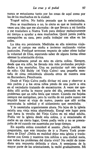La cruz y el puñal                     97
nunca se entusiasma tanto por las cosas de aquí como por
las de los muchachos en la ciudad.
   Tragué saliva. No había pensado que lo exteriorizaba.
   Pero se manifestara o no, lo cierto es que se insinuaba a
veces una idea que me alarmaba: de que llevara a mi familia
y me trasladara a Nueva York para dedicar exclusivamente
mi tiempo a ayudar a esos muchachos. Quizá jamás podría
conseguirles su casa, pero podía trabajar con ellos en las
calles.
   La idea era persistente. Meditaba en ella mientras viaja-
ba por el campo ese otoño e invierno realizando visitas
pastorales. Prediqué sermones respecto de saber cómo hallar
la voluntad de Dios, esperando saber de alguna forma cómo
obtener la orientación divina.
   Especialmente pensé en esto en cierta colina. Siempre,
desde que era niño, he llevado mis más profundas perpleji-
dades a las montañas. Una en particular oyó mis quejas
de niño: Old Baldy (el Viejo Calvo) una pequeña mon-
taña de cima redondeada ubicada cerca de nuestra casa
en Barnesboro, Pensilvania,
   Desde el Viejo Calvo podía divisar mi casa y observar a
mis padres y a los otros niños yendo de una parte a otra
en el vecindario tratando de encontrarme. A veces me que-
daba allá arriba la mayor parte del día, pensando en los
problemas que un niño tenía que vencer. Cuando me bajaba
siempre me castigaban, pero la varilla de mi padre nunca me
impidió hacer el viaje de nuevo, puesto que allá arriba
encontraba la soledad y el aislamiento que necesitaba.
   Y lo necesitaba urgentemente ahora. No lejos de la iglesia
existía una vieja mina abandonada. Escogí este lugar para
que fuera la versión del Viejo Calvo en mi edad adulta.
Podía ver la iglesia desde esta colina, y si estacionaba el
coche en un cierto lugar, Gwen podía verlo y no se preocu-
paba de mí cuando me ausentaba por largo tiempo.
   En aquella colina consideré el asunto. ¿Sería posible, me
preguntaba, que este impulso de ir a Nueva York proce-
diera de Dios? ¿Debía en realidad dejar esta iglesia y trasla-
darme con Gwen y nuestros tres niñitos a una ciudad sucia,
con todos los problemas del diario vivir? No recibí de inme-
diato una respuesta definida y clara. A semejanza de la
mayor parte de las orientaciones, la recibí gradualmente. Mi
 