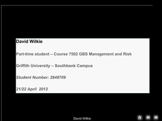 David Wilkie

Part-time student – Course 7502 GBS Management and Risk

Griffith University – Southbank Campus

Student Number: 2848709

21/22 April 2012




                            David Wilkie
 