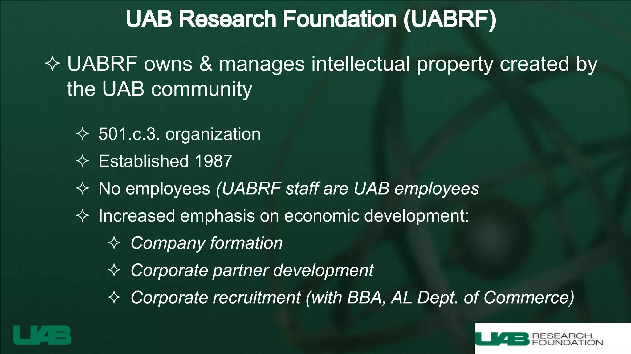  UABRF owns & manages intellectual property created by
the UAB community
 501.c.3. organization
 Established 1987
 No employees (UABRF staff are UAB employees
 Increased emphasis on economic development:
 Company formation
 Corporate partner development
 Corporate recruitment (with BBA, AL Dept. of Commerce)
 