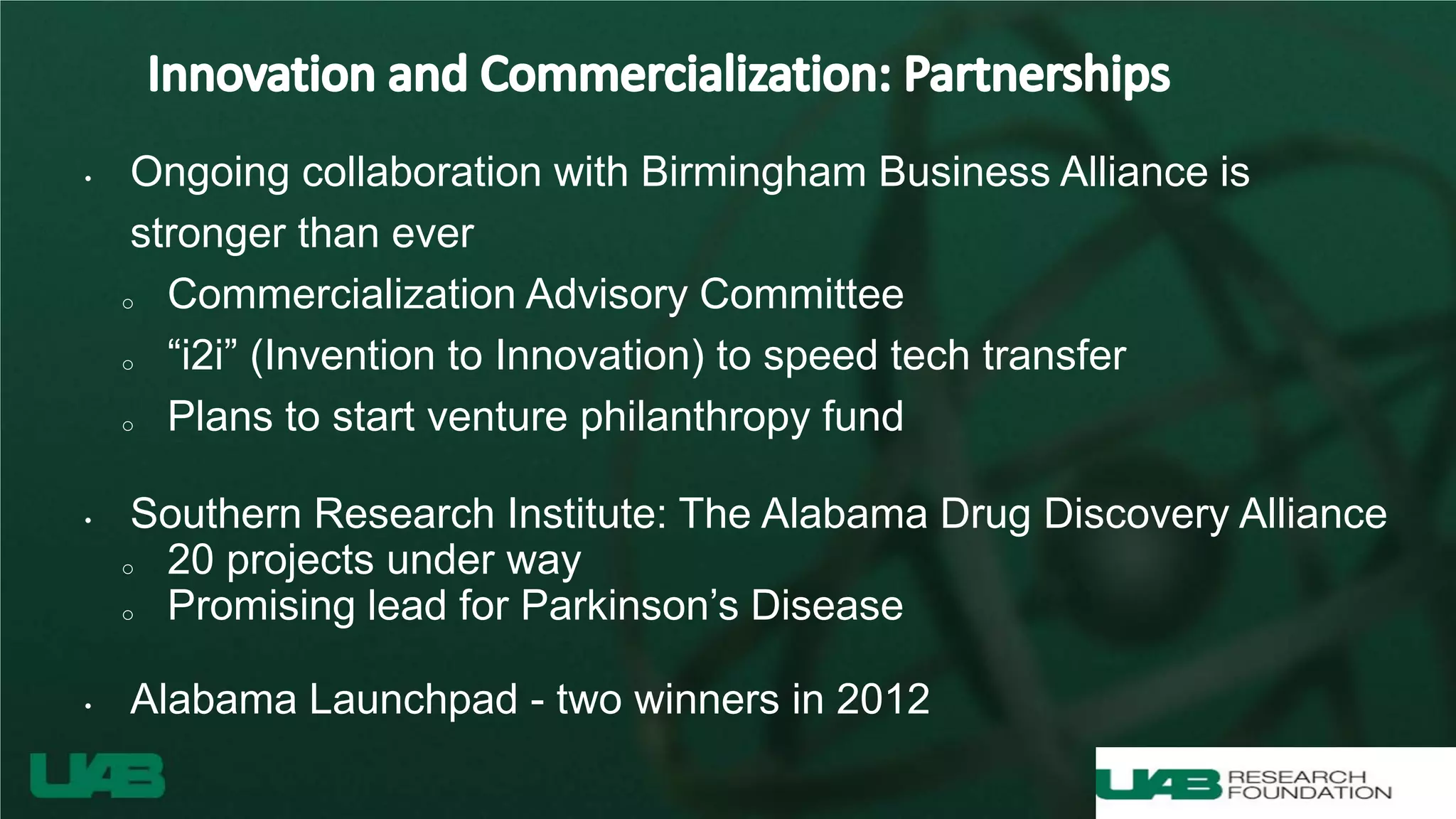 • Ongoing collaboration with Birmingham Business Alliance is
stronger than ever
o Commercialization Advisory Committee
o “i2i” (Invention to Innovation) to speed tech transfer
o Plans to start venture philanthropy fund
• Southern Research Institute: The Alabama Drug Discovery Alliance
o 20 projects under way
o Promising lead for Parkinson’s Disease
• Alabama Launchpad - two winners in 2012
 