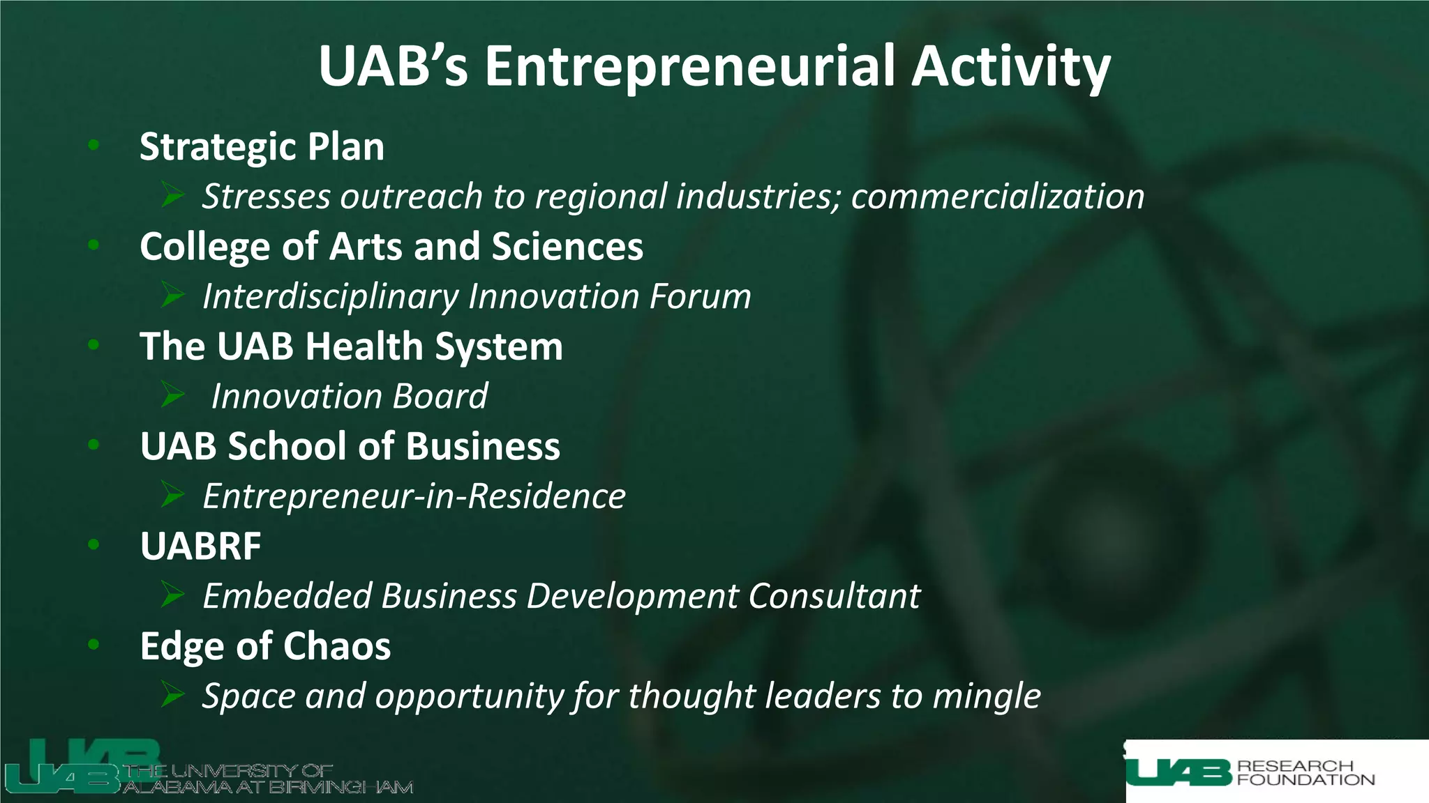 UAB’s Entrepreneurial Activity
• Strategic Plan
 Stresses outreach to regional industries; commercialization
• College of Arts and Sciences
 Interdisciplinary Innovation Forum
• The UAB Health System
 Innovation Board
• UAB School of Business
 Entrepreneur-in-Residence
• UABRF
 Embedded Business Development Consultant
• Edge of Chaos
 Space and opportunity for thought leaders to mingle
 