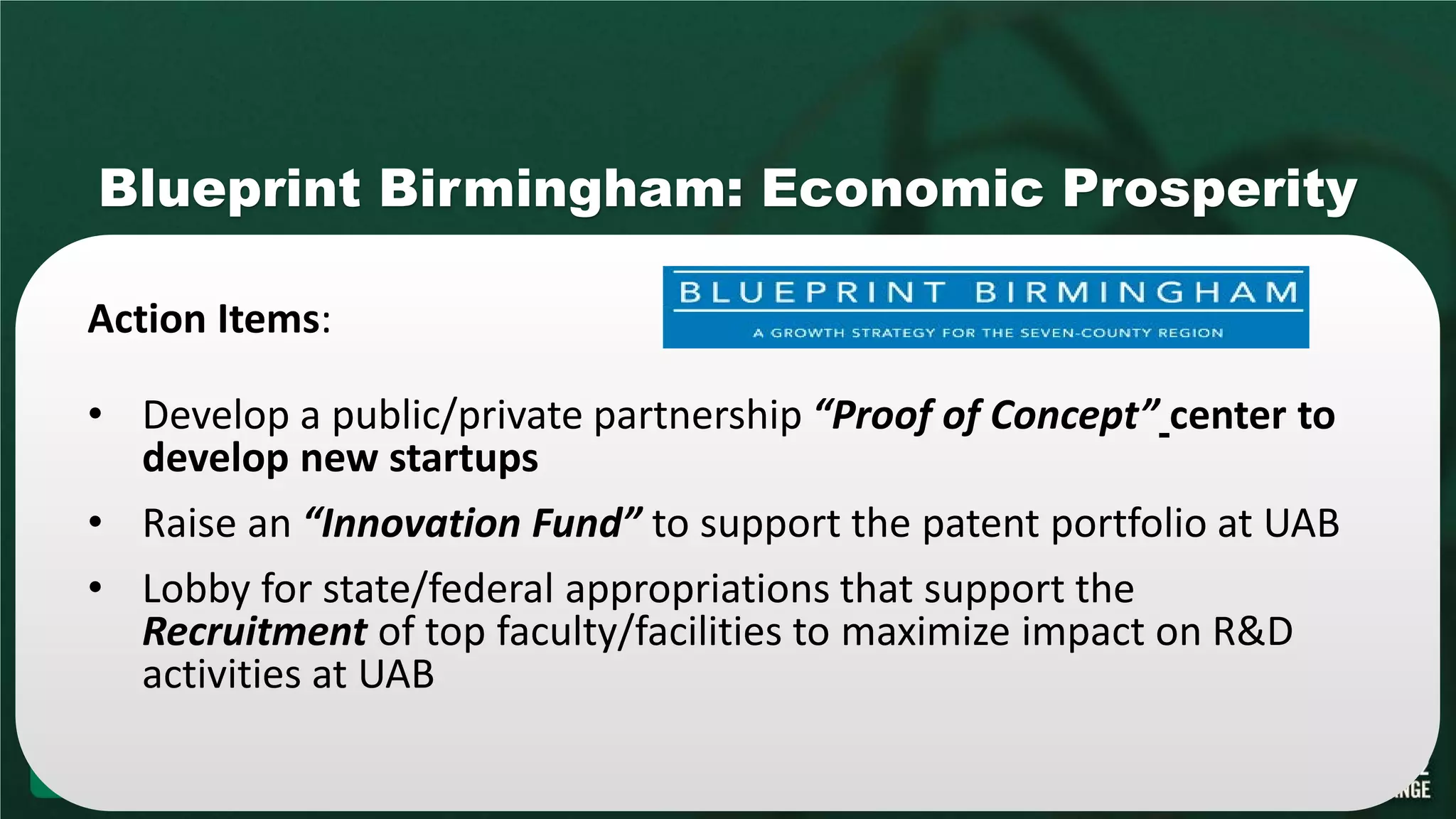 Blueprint Birmingham: Economic Prosperity
Action Items:
• Develop a public/private partnership “Proof of Concept” center to
develop new startups
• Raise an “Innovation Fund” to support the patent portfolio at UAB
• Lobby for state/federal appropriations that support the
Recruitment of top faculty/facilities to maximize impact on R&D
activities at UAB
 