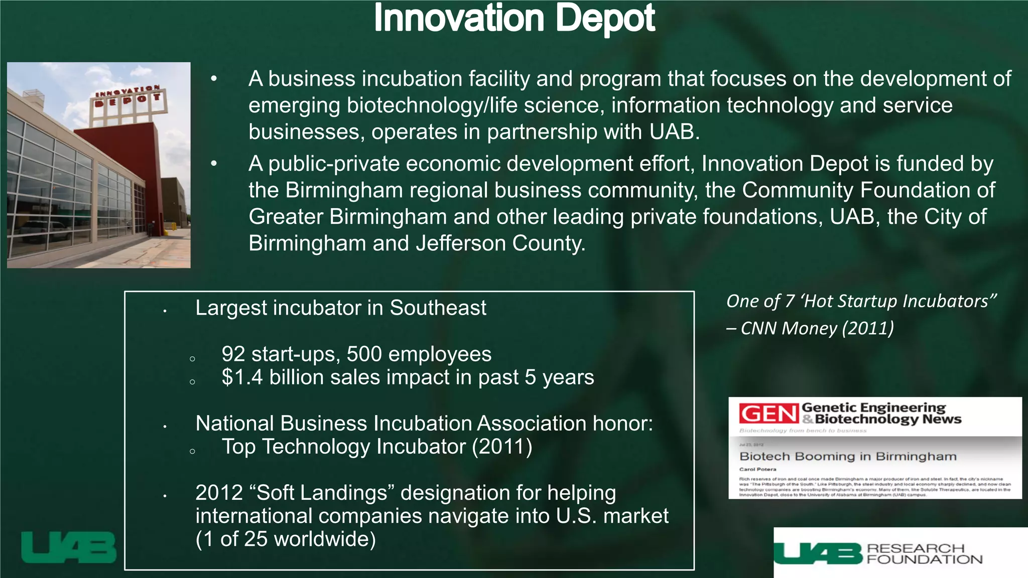 • A business incubation facility and program that focuses on the development of
emerging biotechnology/life science, information technology and service
businesses, operates in partnership with UAB.
• A public-private economic development effort, Innovation Depot is funded by
the Birmingham regional business community, the Community Foundation of
Greater Birmingham and other leading private foundations, UAB, the City of
Birmingham and Jefferson County.
• Largest incubator in Southeast
o 92 start-ups, 500 employees
o $1.4 billion sales impact in past 5 years
• National Business Incubation Association honor:
o Top Technology Incubator (2011)
• 2012 “Soft Landings” designation for helping
international companies navigate into U.S. market
(1 of 25 worldwide)
One of 7 ‘Hot Startup Incubators”
– CNN Money (2011)
 