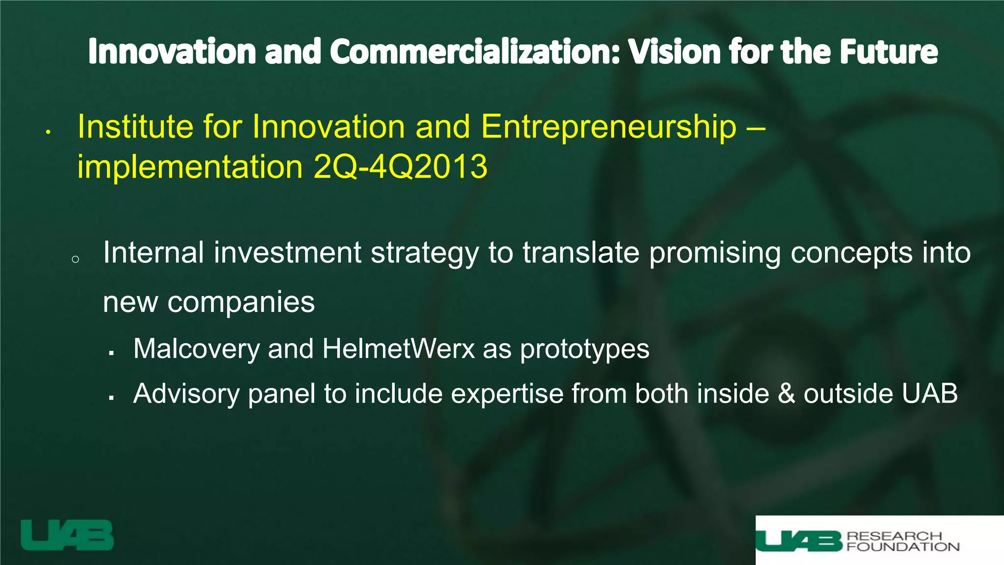 • Institute for Innovation and Entrepreneurship –
implementation 2Q-4Q2013
o Internal investment strategy to translate promising concepts into
new companies
 Malcovery and HelmetWerx as prototypes
 Advisory panel to include expertise from both inside & outside UAB
 