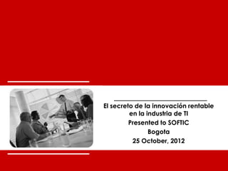 the innovation workgroup




       El secreto de la innovación rentable
                en la industria de TI
                Presented to SOFTIC
                       Bogota
                 25 October, 2012


world-class innovation                        0
 