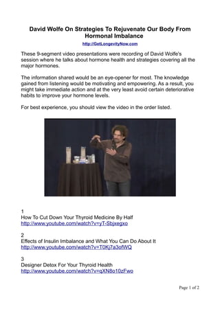 David Wolfe On Strategies To Rejuvenate Our Body From
                      Hormonal Imbalance
                           http://GetLongevityNow.com

These 9-segment video presentations were recording of David Wolfe's
session where he talks about hormone health and strategies covering all the
major hormones.

The information shared would be an eye-opener for most. The knowledge
gained from listening would be motivating and empowering. As a result, you
might take immediate action and at the very least avoid certain deteriorative
habits to improve your hormone levels.

For best experience, you should view the video in the order listed.




1
How To Cut Down Your Thyroid Medicine By Half
http://www.youtube.com/watch?v=yT-Sbjxegxo

2
Effects of Insulin Imbalance and What You Can Do About It
http://www.youtube.com/watch?v=T0Kj7a3ofWQ

3
Designer Detox For Your Thyroid Health
http://www.youtube.com/watch?v=qXN8o10zFwo


                                                                      Page 1 of 2
 