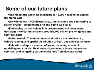 Some of our future plans Rolling out the Green Deal scheme to 15,000 households across the North East We will roll out 1,000 domestic p.v. installations and connecting to National Grid – greening the grid and being paid for it Embedding carbon values into procurement and investment decisions – we currently spend around £400 million p.a. on goods and services alone Better use of I.T. to understand and reduce the problem (e.g. vehicle routing, and spatial distribution of heat, gas and electric use) This will underpin a number of areas, including economic modelling for a district Heat Network, reducing climate impacts on services, and mitigating carbon emissions from fleet transport 