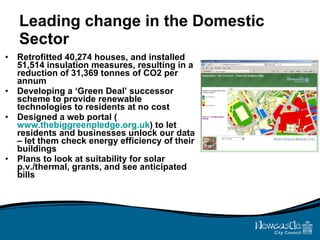 Leading change in the Domestic Sector Retrofitted 40,274 houses, and installed 51,514 insulation measures, resulting in a reduction of 31,369 tonnes of CO2 per annum Developing a ‘Green Deal’ successor scheme to provide renewable technologies to residents at no cost Designed a web portal ( www.thebiggreenpledge.org.uk ) to let residents and businesses unlock our data – let them check energy efficiency of their buildings Plans to look at suitability for solar p.v./thermal, grants, and see anticipated bills 