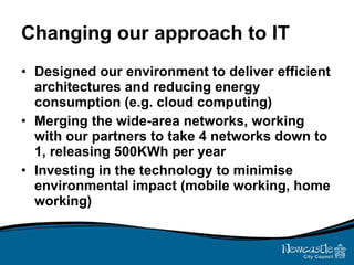 Changing our approach to IT Designed our environment to deliver efficient architectures and reducing energy consumption (e.g. cloud computing) Merging the wide-area networks, working with our partners to take 4 networks down to 1, releasing 500KWh per year Investing in the technology to minimise environmental impact (mobile working, home working) 