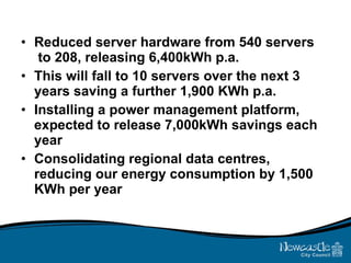 Reduced server hardware from 540 servers  to 208, releasing 6,400kWh p.a. This will fall to 10 servers over the next 3 years saving a further 1,900 KWh p.a. Installing a power management platform, expected to release 7,000kWh savings each year Consolidating regional data centres, reducing our energy consumption by 1,500 KWh per year 