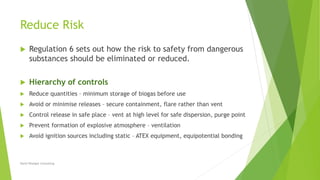 Reduce Risk
 Regulation 6 sets out how the risk to safety from dangerous
substances should be eliminated or reduced.
 Hierarchy of controls
 Reduce quantities – minimum storage of biogas before use
 Avoid or minimise releases – secure containment, flare rather than vent
 Control release in safe place – vent at high level for safe dispersion, purge point
 Prevent formation of explosive atmosphere – ventilation
 Avoid ignition sources including static – ATEX equipment, equipotential bonding
David Woolgar Consulting
 