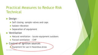 Practical Measures to Reduce Risk
Technical
 Design –
 Self closing sample valves and caps
 Isolate vibration
 Separation of equipment
 Ventilation
 Natural ventilation – locate equipment outdoors
 Forced ventilation - CHP
 Control of Ignition sources
 Equipment for use in Hazardous Areas
David Woolgar Consulting
 