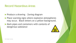 Record Hazardous Areas
 Produce a drawing – Zoning diagram
 Place warning signs where explosive atmospheres
may occur. Black letters on a yellow background.
 Mark pipes and containers with contents of
dangerous substance
David Woolgar Consulting
 