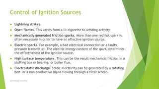 Control of Ignition Sources
 Lightning strikes.
 Open flames. This varies from a lit cigarette to welding activity.
 Mechanically generated friction sparks. More than one red hot spark is
often necessary in order to have an effective ignition source.
 Electric sparks. For example, a bad electrical connection or a faulty
pressure transmitter. The electric energy content of the spark determines
the effectiveness of the ignition source.
 High surface temperature. This can be the result mechanical friction in a
stuffing box or bearing, or boiler flue.
 Electrostatic discharge. Static electricity can be generated by a rotating
belt or a non-conductive liquid flowing through a filter screen.
David Woolgar Consulting
 