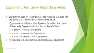 Equipment for use in Hazardous Areas
 Equipment used in Hazardous Areas must be suitable for
the Zone class, selected on requirements of
Equipment and Protective Systems Intended for Use in
Potentially Explosive Atmospheres Regulations.
 in zone 0 - category 1 equipment,
 in zone 1 - category 1 or 2 equipment,
 in zone 2 - category 1, 2 or 3 equipment.
 This applies to both electrical and mechanical equipment
David Woolgar Consulting
 