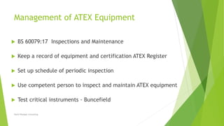 Management of ATEX Equipment
 BS 60079:17 Inspections and Maintenance
 Keep a record of equipment and certification ATEX Register
 Set up schedule of periodic inspection
 Use competent person to inspect and maintain ATEX equipment
 Test critical instruments - Buncefield
David Woolgar Consulting
 