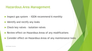 Hazardous Area Management
 Inspect gas system - IGEM recommend 6 monthly
 Identify and rectify any leaks
 Check key valves – isolation valves
 Review effect on Hazardous Areas of any modifications
 Consider effect on Hazardous Areas of any maintenance tasks
David Woolgar Consulting
 
