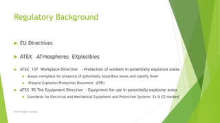 Regulatory Background
 EU Directives
 ATEX ATmospheres EXplosibles
 ATEX 137 Workplace Directive - Protection of workers in potentially explosive areas
 Assess workplace for presence of potentially hazardous zones and classify them
 Prepare Explosion Protection Document (EPD)
 ATEX 95 The Equipment Directive - Equipment for use in potentially explosive areas
 Standards for Electrical and Mechanical Equipment and Protection Systems Ex & CE marked
David Woolgar Consulting
 