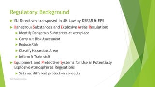 Regulatory Background
 EU Directives transposed in UK Law by DSEAR & EPS
 Dangerous Substances and Explosive Areas Regulations
 Identify Dangerous Substances at workplace
 Carry out Risk Assessment
 Reduce Risk
 Classify Hazardous Areas
 Inform & Train staff
 Equipment and Protective Systems for Use in Potentially
Explosive Atmospheres Regulations
 Sets out different protection concepts
David Woolgar Consulting
 