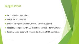 Biogas Plant
 Who supplied your plant
 Was it an EU supplier
 Lots of very good German, Dutch, Danish suppliers
 Probably complied with EU Directive – suitable for UK Market
 Possibly some gaps with respect to details of UK regulation
David Woolgar Consulting
 