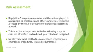 Risk Assessment
 Regulation 5 requires employers and the self-employed to
assess risks to employees and others whose safety may be
affected by the use of presence of dangerous substances
at work.
 This is an iterative process with the following steps as
risks are identified and reduced, protected and mitigated.
 Identify safe work methods, maintenance requirements,
emergency procedures, training requirements
David Woolgar Consulting
 