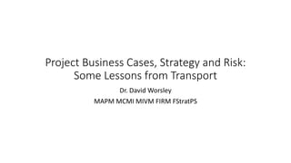 Project Business Cases, Strategy and Risk:
Some Lessons from Transport
Dr. David Worsley
MAPM MCMI MIVM FIRM FStratPS
 