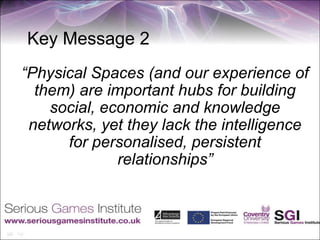 Key Message 2
“Physical Spaces (and our experience of
  them) are important hubs for building
    social, economic and knowledge
 networks, yet they lack the intelligence
      for personalised, persistent
              relationships”
 