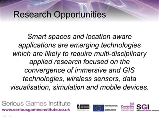 Research Opportunities

      Smart spaces and location aware
   applications are emerging technologies
 which are likely to require multi-disciplinary
       applied research focused on the
     convergence of immersive and GIS
    technologies, wireless sensors, data
visualisation, simulation and mobile devices.
 
