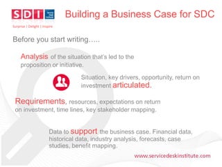 Building a Business Case for SDC
Surprise | Delight | Inspire

Before you start writing…..

Analysis of the situation that’s led to the
proposition or initiative.
Situation, key drivers, opportunity, return on
investment articulated.

Requirements, resources, expectations on return
on investment, time lines, key stakeholder mapping.
Data to support the business case. Financial data,
historical data, industry analysis, forecasts, case
studies, benefit mapping.
www.servicedeskinstitute.com

 