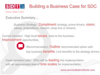 Building a Business Case for SDC
Surprise | Delight | Inspire

Executive Summary…
Business Strategy: Compliment strategy, prime drivers, vision,
values, propositions, mission, strap line or dreams.
Current situation: High level issues, risks to the business,
Improvement opportunities.

Recommendation: Outline recommended option with

key business benefits. Link benefits to the strategy drivers.
Implementation plan: Who will be leading the implementation
with an approximate idea of time scales for implementation.
www.servicedeskinstitute.com

 