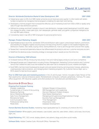 David X Lamont
	 Page 2 of 2
Director, Worldwide Distribution Market & Sales Development, IBM	 1997-2000
¾¾ Helped grow sales to 21% of an $8B market achieving record revenues every quarter in a flat market with better-
funded competitors by managing channel programs, enabling the sales team and training.
¾¾ Developed a channel program that increased the effective use of marketing funds from 50% to 90% to rapidly ramp
sales through new distribution partners.
¾¾ Defined the strategy and hired 5 people to launch new distributors, manage market development fund ROI, adver-
tise, engage the press, create sales tools, train salespeople, generate leads, and gather competitive intelligence for
this new IBM sales initiative.
¾¾ Consistently rated in top 10% of IBM employees for personal performance.
Manager, Product Marketing, Seagate	 1994-1997
¾¾ Spearheaded product launches, worldwide OEM and distribution sales support, press/analyst relations, promotions
and branding for Seagate’s highest volume product line becoming the firm’s expert on the reseller/integrator and
distribution markets, their needs, buying criteria, brand preferences, how to sell through them and win their loyalty.
¾¾ Researched, invented and patented a feature that differentiated the products and won customer and press acclaim.
¾¾ Redefined the desktop product branding strategy to leverage product awards across the entire line.
Director of Marketing, FWB Software	 1992-1994
¾¾ Increased revenue 24% by introducing new product lines and making legacy products cost/ price competitive.
¾¾ Managed 8 people and 3 departments including Product Management, Marketing Communications and Customer
Service that created the sales tools that enabled the sales team sell to enterprise accounts, resellers and Apple.
¾¾ Build FWB’s Hammer brand (subsequently bought and sold several times) by winning product reviews, advertising,
creating product demonstrations, and managing direct marketing programs. My Customer Service Dept. won a
MCN award for best technical support.
Prior to 1992 held sales and marketing positions in the US and Europe. Honors included a Sales Person of the
Year award and a national enterprise award. Marketed/sold computers, software, peripherals, memory, PC cases,
office equipment, 3M industrial supplies and other products for manufacturers and distributors.
Education & Other Skills
Ongoing Post Graduate Training:
Strategic Leadership	 Software Mergers & Acquisitions
Fundamentals of Finance & Accounting	 IBM Management and Leadership
Marketing Planning	 Decision Making & Problem Analysis
Senior Marketing Management	 New Market Development
Sales Force Management	 Managing and Supervising Organizational Change
Motivational Styles	 Business Start-up Management
Communications Skills	 Time Management
Professional Selling Skills	 Presentation Skills
Media Skills	 Database Development.
Honors Bachelor Business Studies, marketing major (graduated top 3), University of Limerick (N.I.H.E.)
Content Creation: White papers, press releases, case studies, sales kits, sales letters, videos, call scripts, brochures,
signs, etc.
Digital Marketing: PPC, SEO, email, display adverts, text adverts, blogs and other social media,
Software Skills: Adobe Creative Suite, Microsoft Office, Filemaker Pro.
 