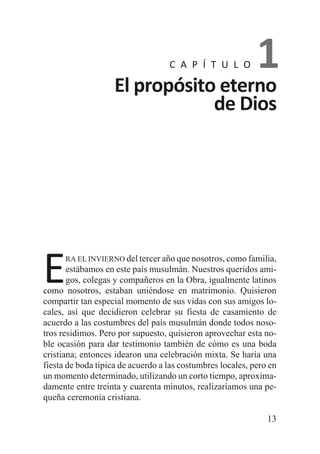 C A P Í T U L O

1

El propósito eterno
de Dios

E

RA EL INVIERNO del tercer año que nosotros, como familia,

estábamos en este país musulmán. Nuestros queridos amigos, colegas y compañeros en la Obra, igualmente latinos
como nosotros, estaban uniéndose en matrimonio. Quisieron
compartir tan especial momento de sus vidas con sus amigos locales, así que decidieron celebrar su fiesta de casamiento de
acuerdo a las costumbres del país musulmán donde todos nosotros residimos. Pero por supuesto, quisieron aprovechar esta noble ocasión para dar testimonio también de cómo es una boda
cristiana; entonces idearon una celebración mixta. Se haría una
fiesta de boda típica de acuerdo a las costumbres locales, pero en
un momento determinado, utilizando un corto tiempo, aproximadamente entre treinta y cuarenta minutos, realizaríamos una pequeña ceremonia cristiana.
13

 