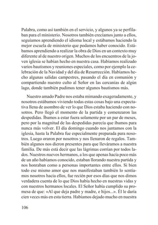 Palabra, como así también en el servicio, y algunos ya se perfilaban para el ministerio. Nosotros también crecíamos junto a ellos,
seguíamos aprendiendo el idioma local y estábamos haciendo la
mejor escuela de ministerio que podamos haber conocido. Estábamos aprendiendo a realizar la obra de Dios en un contexto muy
diferente al de nuestro origen. Muchos de los encuentros de la joven iglesia se habían hecho en nuestra casa. Habíamos realizado
varios bautismos y reuniones especiales, como por ejemplo la celebración de la Navidad y del día de Resurrección. Habíamos hecho algunas salidas campestres, pasando el día en comunión y
compartiendo nuestro culto al Señor en las cercanías de algún
lago, donde también pudimos tener algunos bautismos más.
Nuestro amado Padre nos estaba mimando exageradamente, y
nosotros estábamos viviendo todas estas cosas bajo una expectativa llena de asombro de ver lo que Dios estaba haciendo con nosotros. Pero llegó el momento de la partida y comenzaron las
despedidas. Íbamos a estar fuera solamente por un par de meses,
pero por la magnitud de las despedidas parecía que íbamos para
nunca más volver. El día domingo cuando nos juntamos con la
iglesia, hasta la Palabra fue especialmente preparada para nosotros. Luego oraron por nosotros y nos llenaron de regalos. También algunos nos dieron presentes para que lleváramos a nuestra
familia. De más está decir que las lágrimas corrían por todos lados. Nuestros nuevos hermanos, a los que apenas hacía poco más
de un año habíamos conocido, estaban llorando nuestra partida y
nos honraban como a personas importantes entre ellos. Si bien
todo ese mismo amor que nos manifestaban también lo sentíamos nosotros hacia ellos, fue recién por esos días que nos dimos
verdadera cuenta de lo que Dios había hecho en nuestras vidas y
con nuestros hermanos locales. El Señor había cumplido su promesa de que: «Al que deja padre y madre, e hijos...». Él le daría
cien veces más en esta tierra. Habíamos dejado mucho en nuestra
106

 