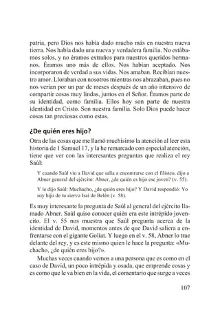 patria, pero Dios nos había dado mucho más en nuestra nueva
tierra. Nos había dado una nueva y verdadera familia. No estábamos solos, y no éramos extraños para nuestros queridos hermanos. Éramos uno más de ellos. Nos habían aceptado. Nos
incorporaron de verdad a sus vidas. Nos amaban. Recibían nuestro amor. Lloraban con nosotros mientras nos abrazaban, pues no
nos verían por un par de meses después de un año intensivo de
compartir cosas muy lindas, juntos en el Señor. Éramos parte de
su identidad, como familia. Ellos hoy son parte de nuestra
identidad en Cristo. Son nuestra familia. Solo Dios puede hacer
cosas tan preciosas como estas.

¿De quién eres hijo?
Otra de las cosas que me llamó muchísimo la atención al leer esta
historia de 1 Samuel 17, y la he remarcado con especial atención,
tiene que ver con las interesantes preguntas que realiza el rey
Saúl:
Y cuando Saúl vio a David que salía a encontrarse con el filisteo, dijo a
Abner general del ejército: Abner, ¿de quién es hijo ese joven? (v. 55).
Y le dijo Saúl: Muchacho, ¿de quién eres hijo? Y David respondió: Yo
soy hijo de tu siervo Isaí de Belén (v. 58).

Es muy interesante la pregunta de Saúl al general del ejército llamado Abner. Saúl quiso conocer quién era este intrépido jovencito. El v. 55 nos muestra que Saúl pregunta acerca de la
identidad de David, momentos antes de que David saliera a enfrentarse con el gigante Goliat. Y luego en el v. 58, Abner lo trae
delante del rey, y es este mismo quien le hace la pregunta: «Muchacho, ¿de quién eres hijo?».
Muchas veces cuando vemos a una persona que es como en el
caso de David, un poco intrépida y osada, que emprende cosas y
es como que le va bien en la vida, el comentario que surge a veces
107

 