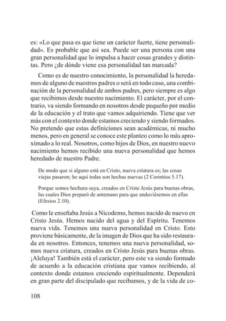 es: «Lo que pasa es que tiene un carácter fuerte, tiene personalidad». Es probable que así sea. Puede ser una persona con una
gran personalidad que lo impulsa a hacer cosas grandes y distintas. Pero ¿de dónde viene esa personalidad tan marcada?
Como es de nuestro conocimiento, la personalidad la heredamos de alguno de nuestros padres o será en todo caso, una combinación de la personalidad de ambos padres, pero siempre es algo
que recibimos desde nuestro nacimiento. El carácter, por el contrario, va siendo formando en nosotros desde pequeño por medio
de la educación y el trato que vamos adquiriendo. Tiene que ver
más con el contexto donde estamos creciendo y siendo formados.
No pretendo que estas definiciones sean académicas, ni mucho
menos, pero en general se conoce este planteo como lo más aproximado a lo real. Nosotros, como hijos de Dios, en nuestro nuevo
nacimiento hemos recibido una nueva personalidad que hemos
heredado de nuestro Padre.
De modo que si alguno está en Cristo, nueva criatura es; las cosas
viejas pasaron; he aquí todas son hechas nuevas (2 Corintios 5.17).
Porque somos hechura suya, creados en Cristo Jesús para buenas obras,
las cuales Dios preparó de antemano para que anduviésemos en ellas
(Efesios 2.10).

Como le enseñaba Jesús a Nicodemo, hemos nacido de nuevo en
Cristo Jesús. Hemos nacido del agua y del Espíritu. Tenemos
nueva vida. Tenemos una nueva personalidad en Cristo. Esto
proviene básicamente, de la imagen de Dios que ha sido restaurada en nosotros. Entonces, tenemos una nueva personalidad, somos nueva criatura, creados en Cristo Jesús para buenas obras.
¡Aleluya! También está el carácter, pero este va siendo formado
de acuerdo a la educación cristiana que vamos recibiendo, al
contexto donde estamos creciendo espiritualmente. Dependerá
en gran parte del discipulado que recibamos, y de la vida de co108

 