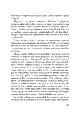munión que tengamos con nuestra nueva familia espiritual que es
la iglesia.
Algunas veces, cuando conocemos la identidad de una persona, se nos aclaran los interrogantes, porque es muy probable que
nuestra respuesta sea: «Ah, ahora entiendo, es igual a su padre».
Quiero enfatizar aquí que nosotros, como discípulos de Jesucristo, también tenemos una nueva identidad en Cristo. Esa identidad, por supuesto, está estrechamente relacionada con la nueva
personalidad.
Entonces, como nuevas criaturas, tenemos una nueva personalidad que hemos heredado de Dios nuestro Padre. Y esta nueva
personalidad nos da una nueva identidad. Es de suma importancia para nosotros que conozcamos bien nuestra nueva identidad
en Cristo.
Ahora, cuando hablamos de identidad, y queremos saber la
identidad de alguien, hay varias preguntas que necesariamente
tendremos que hacer. Por ejemplo: ¿quién es su padre?, ¿de qué
familia viene?, ¿cuál es su oficio?, ¿de dónde es?, ¿a qué se dedica? O como se expresa en Jonás 1.8 cuando los tripulantes querían saber acerca de él: «¿Qué oficio tienes, y de dónde vienes?
¿Cuál es tu tierra, y de qué pueblo eres?». De esta manera, aunque no conozcamos a la persona en cuestión, pronto tendremos
una clara descripción de su identidad porque conoceremos todo
su contexto. Por ejemplo, podemos decir: «Ah, es hijo de Fulano
de tal, y su hermano mayor es Mengano, vive en tal barrio, y trabaja en tal lado haciendo tal cosa. ¡Ah, sí, está bien, ahora ya sé
quién es!». La verdad es que aún no lo conocemos, pero con todos estos datos específicos que nos dieron acerca de su identidad
es como que ya lo conociéramos. Vemos con este ejemplo la gran
importancia que tiene conocer la identidad de una persona.
He tenido la hermosa oportunidad de compartir este tema:
«Nuestra nueva identidad en Cristo», desarrollado en tres partes,
109

 