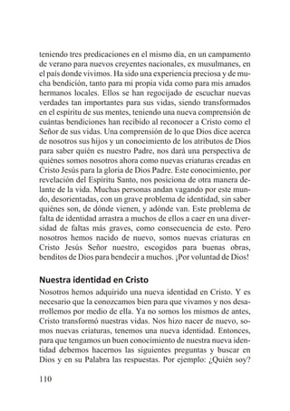 teniendo tres predicaciones en el mismo día, en un campamento
de verano para nuevos creyentes nacionales, ex musulmanes, en
el país donde vivimos. Ha sido una experiencia preciosa y de mucha bendición, tanto para mi propia vida como para mis amados
hermanos locales. Ellos se han regocijado de escuchar nuevas
verdades tan importantes para sus vidas, siendo transformados
en el espíritu de sus mentes, teniendo una nueva comprensión de
cuántas bendiciones han recibido al reconocer a Cristo como el
Señor de sus vidas. Una comprensión de lo que Dios dice acerca
de nosotros sus hijos y un conocimiento de los atributos de Dios
para saber quién es nuestro Padre, nos dará una perspectiva de
quiénes somos nosotros ahora como nuevas criaturas creadas en
Cristo Jesús para la gloria de Dios Padre. Este conocimiento, por
revelación del Espíritu Santo, nos posiciona de otra manera delante de la vida. Muchas personas andan vagando por este mundo, desorientadas, con un grave problema de identidad, sin saber
quiénes son, de dónde vienen, y adónde van. Este problema de
falta de identidad arrastra a muchos de ellos a caer en una diversidad de faltas más graves, como consecuencia de esto. Pero
nosotros hemos nacido de nuevo, somos nuevas criaturas en
Cristo Jesús Señor nuestro, escogidos para buenas obras,
benditos de Dios para bendecir a muchos. ¡Por voluntad de Dios!

Nuestra identidad en Cristo
Nosotros hemos adquirido una nueva identidad en Cristo. Y es
necesario que la conozcamos bien para que vivamos y nos desarrollemos por medio de ella. Ya no somos los mismos de antes,
Cristo transformó nuestras vidas. Nos hizo nacer de nuevo, somos nuevas criaturas, tenemos una nueva identidad. Entonces,
para que tengamos un buen conocimiento de nuestra nueva identidad debemos hacernos las siguientes preguntas y buscar en
Dios y en su Palabra las respuestas. Por ejemplo: ¿Quién soy?
110

 