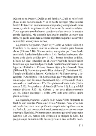¿Quién es mi Padre? ¿Quién es mi familia? ¿Cuál es mi oficio?
¿Cuál es mi nacionalidad? Y se le puede agregar: ¿Qué idioma
hablo? El tener un conocimiento apropiado y completo de estas
cosas, ayudarán ampliamente a la formación de nuestro carácter.
Y por supuesto nos darán una conciencia clara acerca de nuestra
propia identidad. Me gustaría aquí poder ampliar un poco este
tema, ya que lo considero de suma importancia para el desarrollo
de nuestras vidas y ministerios.
La primera pregunta: ¿Quién soy? Como ya hemos visto en 2
Corintios 5.17, somos nuevas criaturas, creados para buenas
obras (Efesios 2.10). Somos santos, escogidos por Dios desde
antes de la fundación del mundo (v. 1.4). Predestinados para alabanza de la gloria de Dios (vv. 11-12). Somos benditos de Dios.
Efesios 1.3 dice: «Bendito sea el Dios y Padre de nuestro Señor
Jesucristo, que nos bendijo con toda bendición espiritual en los
lugares celestiales en Cristo». Somos hijos y herederos de Dios
(Gálatas 4.7). Somos templo del Dios viviente (2 Corintios 6.16).
Templo del Espíritu Santo (1 Corintios 6.19). Somos reyes y sacerdotes (Apocalipsis 1.6). Somos más que vencedores por medio de aquel que nos amó (Romanos 8.37). Herederos de Dios y
coherederos con Cristo (v. 17). Completos en Cristo Jesús (Colosenses 2.10). Aceptados en el Amado (Efesios 1.6). Luz y sal del
mundo (Mateo 5.13-14). Cabeza y no cola (Deuteronomio
28.13). Linaje escogido (1 Pedro 2.9).Todo esto somos, ¡para
gloria de Dios!
La segunda pregunta: ¿Quién es mi padre? Esta respuesta es
fácil de dar: nuestro Padre es el Dios Altísimo. Pero sería más
adecuado hacer una descripción más amplia sobre quién es nuestro Padre, lo cual nos ayudará a ubicarnos mejor respecto a nuestra propia identidad. Primeramente, tenemos que decir que según
Génesis 1.26-27, hemos sido creados a la imagen de Dios. La
pregunta que humanamente nos surgiría es a cuál de todos noso111

 