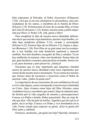 bién esperamos al Salvador, al Señor Jesucristo» (Filipenses
3.20). «Así que ya no sois extranjeros ni advenedizos, sino conciudadanos de los santos, y miembros de la familia de Dios»
(Efesios 2.19). Pertenecemos al reino de su amado Hijo, el reino
de Cristo (Colosenses 1.13). Somos «nación santa, pueblo adquirido por Dios» (1 Pedro 2.9). ¡Oh, gloria a Dios!
Para completar la idea de nuestra nueva identidad, deberíamos decir que nuestra vieja naturaleza, nuestro viejo hombre, estaba bajo maldición (Gálatas 3.13), viciado y corrompido
(Efesios 4.22). Éramos hijos de ira (Efesios 2.3), impíos e injustos (Romanos 1.18). Pero Dios en su gran amor nos ha restaurado, y nos bendijo con toda bendición espiritual y material
también. Nos hizo benditos, escogidos de Dios y amados. Ya no
hay maldición en nuestras vidas sino bendición. Somos hijos de
paz, para bendecir a muchos, para pacificar al mundo. Somos luz
y sal, para iluminar y para preservar. ¡Aleluya!
Encuentro que es muy importante que tengamos claridad
acerca de nuestra nueva identidad como seres espirituales que
somos desde nuestro nuevo nacimiento. Ya no somos los mismos
que éramos antes de reconocer a Jesucristo como el Señor de
nuestras vidas. ¿Sabes tú quién eres?
La importancia de ser conscientes de esta realidad nos llevará
a vivir vidas dignas, como corresponde a nuestra nueva identidad
en Cristo. ¡Que vivamos como hijos del Dios Altísimo, como
verdaderos reyes y sacerdotes que somos! ¡Que no andemos dando lástima por la vida cargados de temores y preocupaciones!
Conoce a tu Padre e imítale. Debes parecértele. Hay un viejo dicho que dice: «De tal palo tal astilla». Significa que tal cual es el
padre, tal es su hijo. Conoce a tu Padre y vive honrándole en tu
vida. Fuiste creado para expresar su gloria. ¡Eres la gloria del
Dios santo y sublime!
Entonces, muchacho, ¿de quién eres hijo? Querido, anímate a
113

 